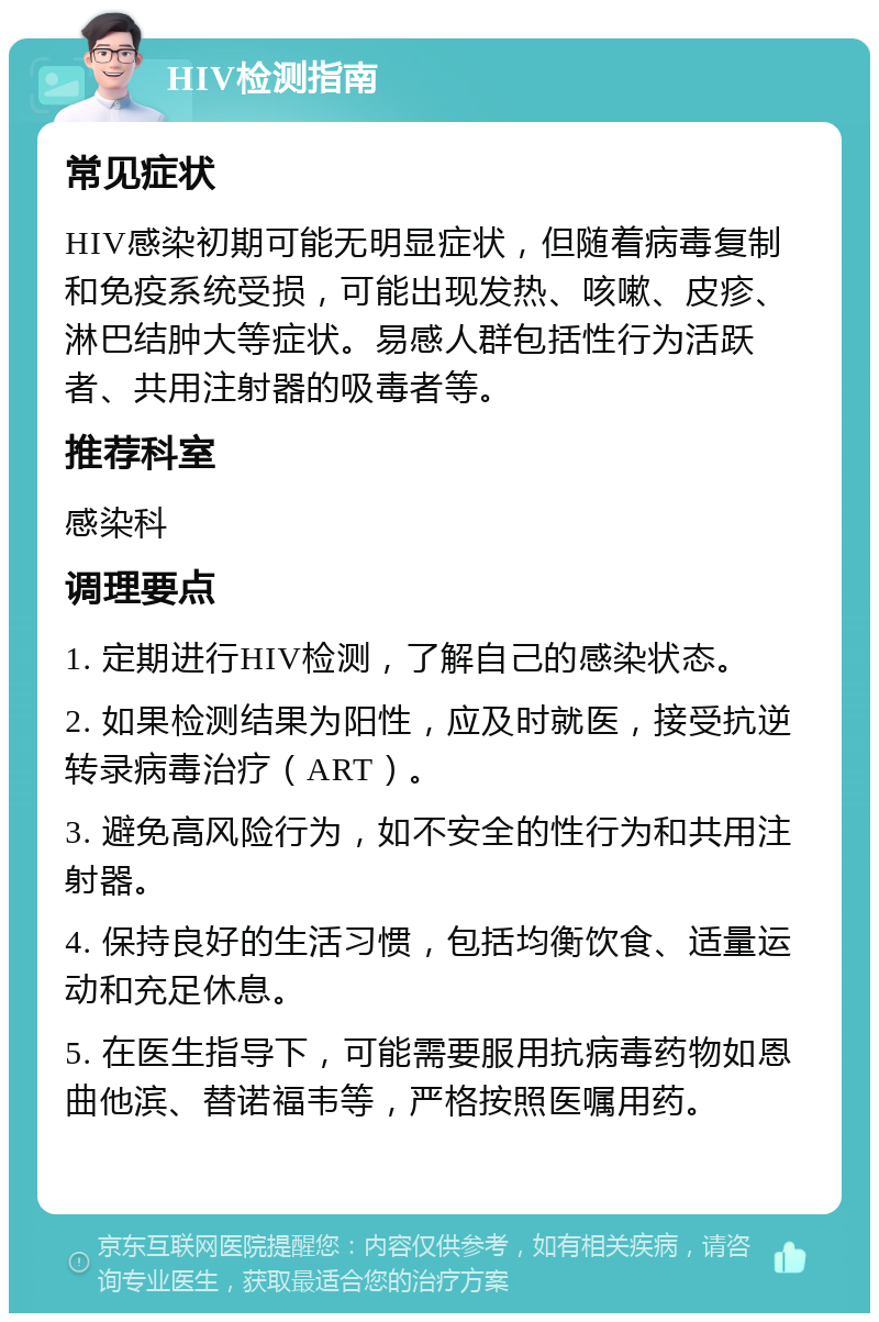 HIV检测指南 常见症状 HIV感染初期可能无明显症状，但随着病毒复制和免疫系统受损，可能出现发热、咳嗽、皮疹、淋巴结肿大等症状。易感人群包括性行为活跃者、共用注射器的吸毒者等。 推荐科室 感染科 调理要点 1. 定期进行HIV检测，了解自己的感染状态。 2. 如果检测结果为阳性，应及时就医，接受抗逆转录病毒治疗（ART）。 3. 避免高风险行为，如不安全的性行为和共用注射器。 4. 保持良好的生活习惯，包括均衡饮食、适量运动和充足休息。 5. 在医生指导下，可能需要服用抗病毒药物如恩曲他滨、替诺福韦等，严格按照医嘱用药。