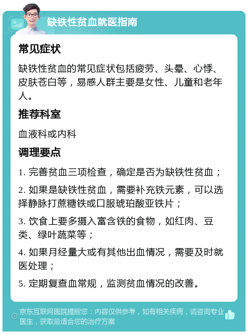 缺铁性贫血就医指南 常见症状 缺铁性贫血的常见症状包括疲劳、头晕、心悸、皮肤苍白等，易感人群主要是女性、儿童和老年人。 推荐科室 血液科或内科 调理要点 1. 完善贫血三项检查，确定是否为缺铁性贫血； 2. 如果是缺铁性贫血，需要补充铁元素，可以选择静脉打蔗糖铁或口服琥珀酸亚铁片； 3. 饮食上要多摄入富含铁的食物，如红肉、豆类、绿叶蔬菜等； 4. 如果月经量大或有其他出血情况，需要及时就医处理； 5. 定期复查血常规，监测贫血情况的改善。