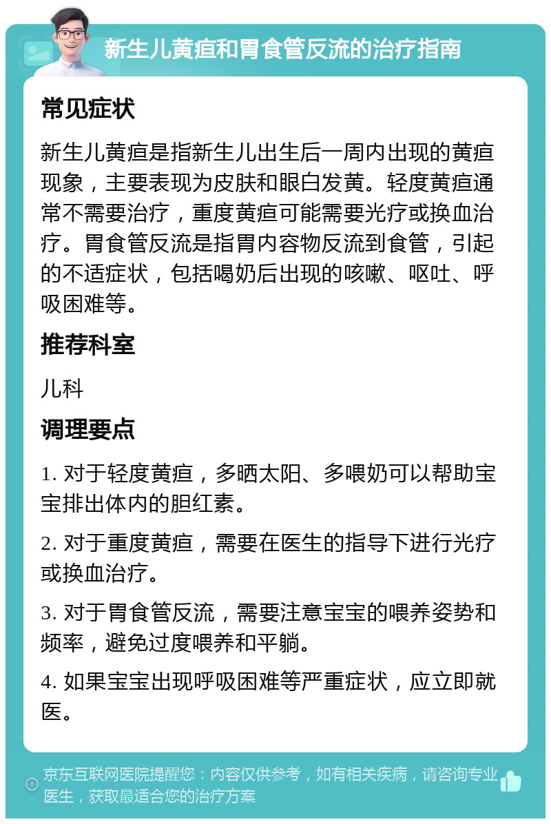 新生儿黄疸和胃食管反流的治疗指南 常见症状 新生儿黄疸是指新生儿出生后一周内出现的黄疸现象，主要表现为皮肤和眼白发黄。轻度黄疸通常不需要治疗，重度黄疸可能需要光疗或换血治疗。胃食管反流是指胃内容物反流到食管，引起的不适症状，包括喝奶后出现的咳嗽、呕吐、呼吸困难等。 推荐科室 儿科 调理要点 1. 对于轻度黄疸，多晒太阳、多喂奶可以帮助宝宝排出体内的胆红素。 2. 对于重度黄疸，需要在医生的指导下进行光疗或换血治疗。 3. 对于胃食管反流，需要注意宝宝的喂养姿势和频率，避免过度喂养和平躺。 4. 如果宝宝出现呼吸困难等严重症状，应立即就医。