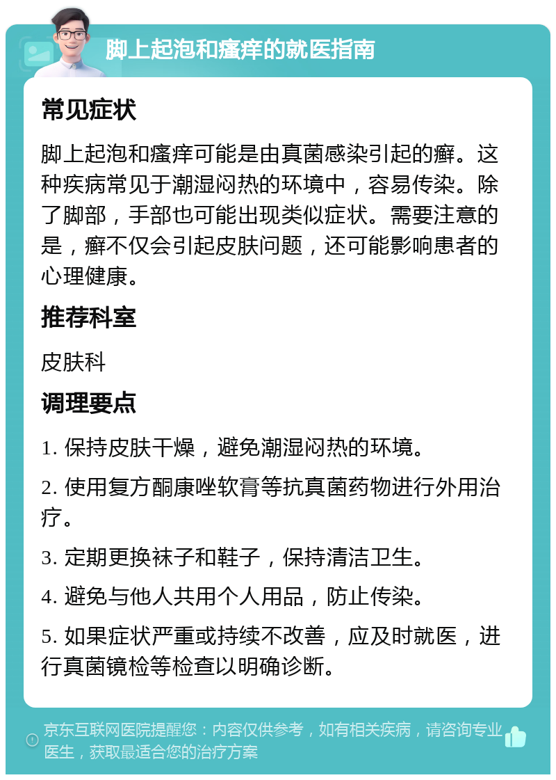 脚上起泡和瘙痒的就医指南 常见症状 脚上起泡和瘙痒可能是由真菌感染引起的癣。这种疾病常见于潮湿闷热的环境中，容易传染。除了脚部，手部也可能出现类似症状。需要注意的是，癣不仅会引起皮肤问题，还可能影响患者的心理健康。 推荐科室 皮肤科 调理要点 1. 保持皮肤干燥，避免潮湿闷热的环境。 2. 使用复方酮康唑软膏等抗真菌药物进行外用治疗。 3. 定期更换袜子和鞋子，保持清洁卫生。 4. 避免与他人共用个人用品，防止传染。 5. 如果症状严重或持续不改善，应及时就医，进行真菌镜检等检查以明确诊断。