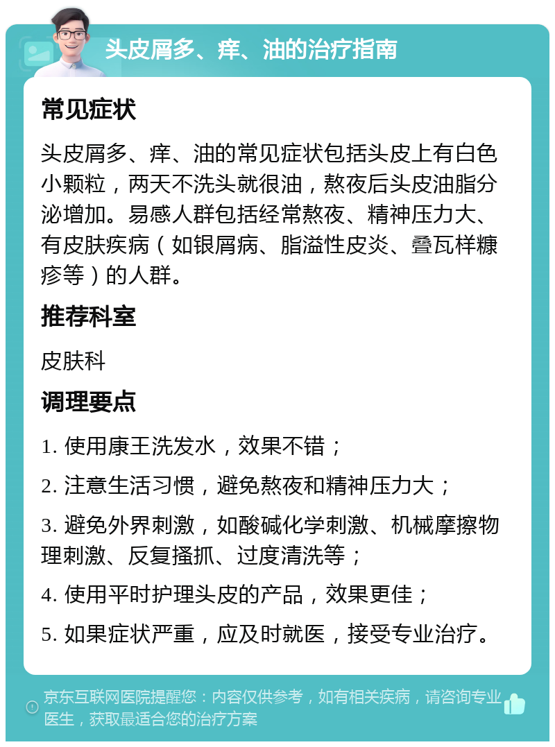 头皮屑多、痒、油的治疗指南 常见症状 头皮屑多、痒、油的常见症状包括头皮上有白色小颗粒，两天不洗头就很油，熬夜后头皮油脂分泌增加。易感人群包括经常熬夜、精神压力大、有皮肤疾病（如银屑病、脂溢性皮炎、叠瓦样糠疹等）的人群。 推荐科室 皮肤科 调理要点 1. 使用康王洗发水，效果不错； 2. 注意生活习惯，避免熬夜和精神压力大； 3. 避免外界刺激，如酸碱化学刺激、机械摩擦物理刺激、反复搔抓、过度清洗等； 4. 使用平时护理头皮的产品，效果更佳； 5. 如果症状严重，应及时就医，接受专业治疗。