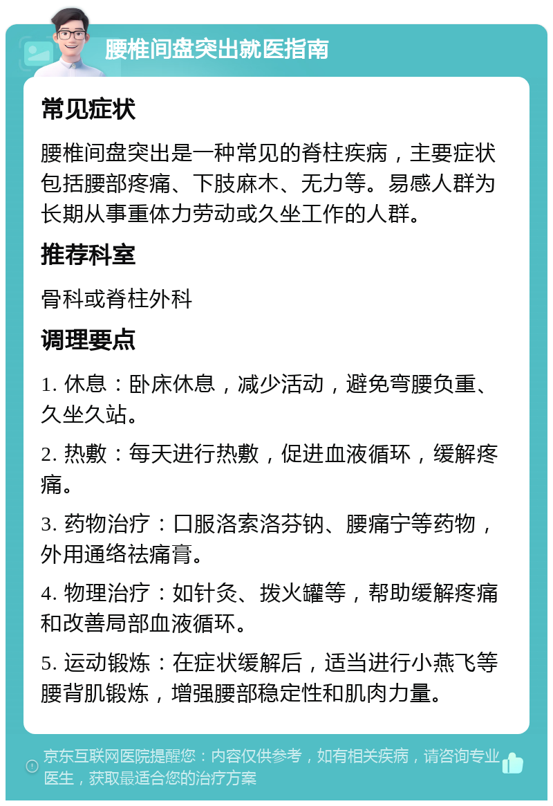 腰椎间盘突出就医指南 常见症状 腰椎间盘突出是一种常见的脊柱疾病，主要症状包括腰部疼痛、下肢麻木、无力等。易感人群为长期从事重体力劳动或久坐工作的人群。 推荐科室 骨科或脊柱外科 调理要点 1. 休息：卧床休息，减少活动，避免弯腰负重、久坐久站。 2. 热敷：每天进行热敷，促进血液循环，缓解疼痛。 3. 药物治疗：口服洛索洛芬钠、腰痛宁等药物，外用通络祛痛膏。 4. 物理治疗：如针灸、拨火罐等，帮助缓解疼痛和改善局部血液循环。 5. 运动锻炼：在症状缓解后，适当进行小燕飞等腰背肌锻炼，增强腰部稳定性和肌肉力量。