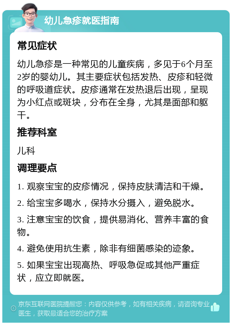 幼儿急疹就医指南 常见症状 幼儿急疹是一种常见的儿童疾病，多见于6个月至2岁的婴幼儿。其主要症状包括发热、皮疹和轻微的呼吸道症状。皮疹通常在发热退后出现，呈现为小红点或斑块，分布在全身，尤其是面部和躯干。 推荐科室 儿科 调理要点 1. 观察宝宝的皮疹情况，保持皮肤清洁和干燥。 2. 给宝宝多喝水，保持水分摄入，避免脱水。 3. 注意宝宝的饮食，提供易消化、营养丰富的食物。 4. 避免使用抗生素，除非有细菌感染的迹象。 5. 如果宝宝出现高热、呼吸急促或其他严重症状，应立即就医。