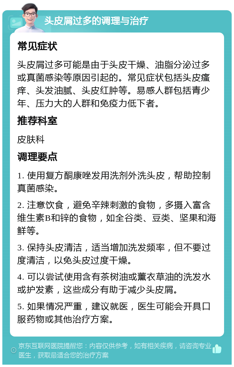 头皮屑过多的调理与治疗 常见症状 头皮屑过多可能是由于头皮干燥、油脂分泌过多或真菌感染等原因引起的。常见症状包括头皮瘙痒、头发油腻、头皮红肿等。易感人群包括青少年、压力大的人群和免疫力低下者。 推荐科室 皮肤科 调理要点 1. 使用复方酮康唑发用洗剂外洗头皮，帮助控制真菌感染。 2. 注意饮食，避免辛辣刺激的食物，多摄入富含维生素B和锌的食物，如全谷类、豆类、坚果和海鲜等。 3. 保持头皮清洁，适当增加洗发频率，但不要过度清洁，以免头皮过度干燥。 4. 可以尝试使用含有茶树油或薰衣草油的洗发水或护发素，这些成分有助于减少头皮屑。 5. 如果情况严重，建议就医，医生可能会开具口服药物或其他治疗方案。