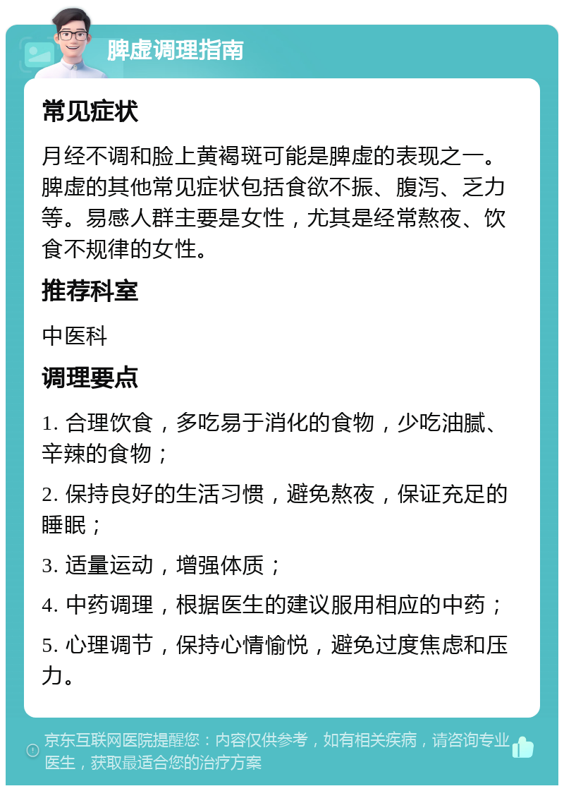 脾虚调理指南 常见症状 月经不调和脸上黄褐斑可能是脾虚的表现之一。脾虚的其他常见症状包括食欲不振、腹泻、乏力等。易感人群主要是女性，尤其是经常熬夜、饮食不规律的女性。 推荐科室 中医科 调理要点 1. 合理饮食，多吃易于消化的食物，少吃油腻、辛辣的食物； 2. 保持良好的生活习惯，避免熬夜，保证充足的睡眠； 3. 适量运动，增强体质； 4. 中药调理，根据医生的建议服用相应的中药； 5. 心理调节，保持心情愉悦，避免过度焦虑和压力。