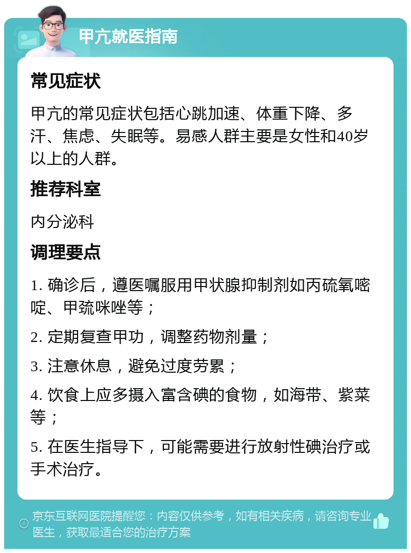 甲亢就医指南 常见症状 甲亢的常见症状包括心跳加速、体重下降、多汗、焦虑、失眠等。易感人群主要是女性和40岁以上的人群。 推荐科室 内分泌科 调理要点 1. 确诊后，遵医嘱服用甲状腺抑制剂如丙硫氧嘧啶、甲巯咪唑等； 2. 定期复查甲功，调整药物剂量； 3. 注意休息，避免过度劳累； 4. 饮食上应多摄入富含碘的食物，如海带、紫菜等； 5. 在医生指导下，可能需要进行放射性碘治疗或手术治疗。