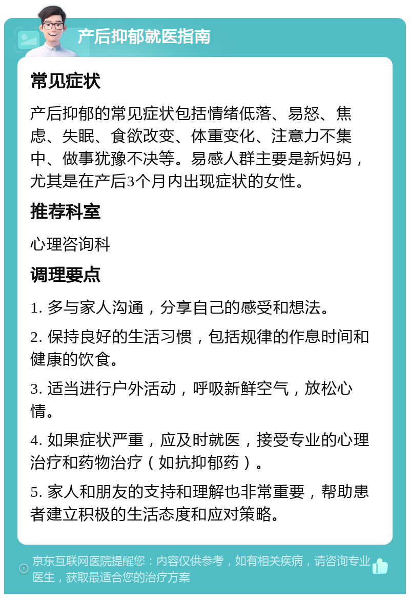 产后抑郁就医指南 常见症状 产后抑郁的常见症状包括情绪低落、易怒、焦虑、失眠、食欲改变、体重变化、注意力不集中、做事犹豫不决等。易感人群主要是新妈妈，尤其是在产后3个月内出现症状的女性。 推荐科室 心理咨询科 调理要点 1. 多与家人沟通，分享自己的感受和想法。 2. 保持良好的生活习惯，包括规律的作息时间和健康的饮食。 3. 适当进行户外活动，呼吸新鲜空气，放松心情。 4. 如果症状严重，应及时就医，接受专业的心理治疗和药物治疗（如抗抑郁药）。 5. 家人和朋友的支持和理解也非常重要，帮助患者建立积极的生活态度和应对策略。