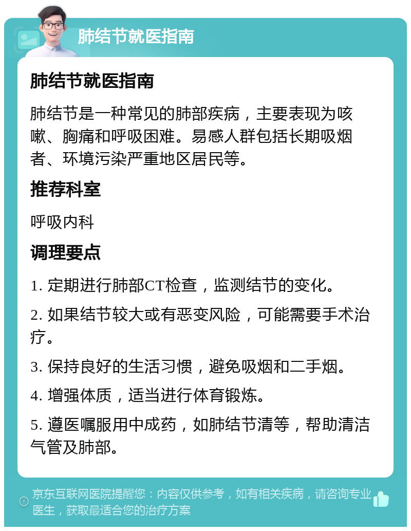 肺结节就医指南 肺结节就医指南 肺结节是一种常见的肺部疾病，主要表现为咳嗽、胸痛和呼吸困难。易感人群包括长期吸烟者、环境污染严重地区居民等。 推荐科室 呼吸内科 调理要点 1. 定期进行肺部CT检查，监测结节的变化。 2. 如果结节较大或有恶变风险，可能需要手术治疗。 3. 保持良好的生活习惯，避免吸烟和二手烟。 4. 增强体质，适当进行体育锻炼。 5. 遵医嘱服用中成药，如肺结节清等，帮助清洁气管及肺部。