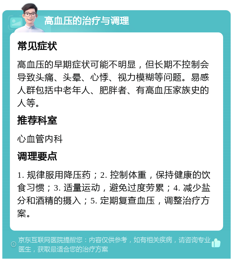 高血压的治疗与调理 常见症状 高血压的早期症状可能不明显，但长期不控制会导致头痛、头晕、心悸、视力模糊等问题。易感人群包括中老年人、肥胖者、有高血压家族史的人等。 推荐科室 心血管内科 调理要点 1. 规律服用降压药；2. 控制体重，保持健康的饮食习惯；3. 适量运动，避免过度劳累；4. 减少盐分和酒精的摄入；5. 定期复查血压，调整治疗方案。