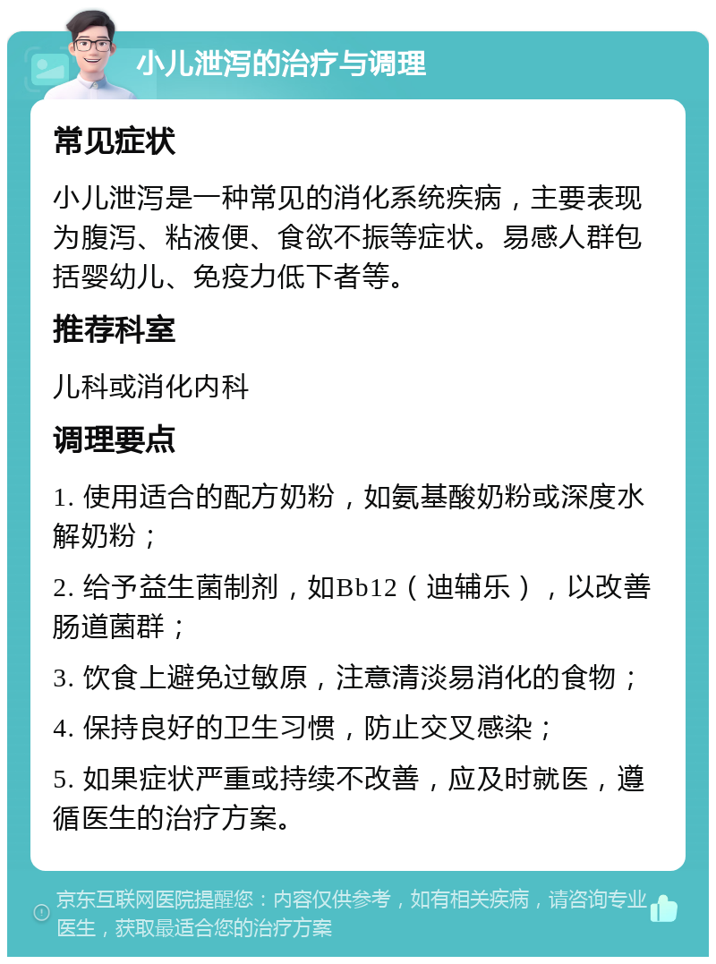 小儿泄泻的治疗与调理 常见症状 小儿泄泻是一种常见的消化系统疾病，主要表现为腹泻、粘液便、食欲不振等症状。易感人群包括婴幼儿、免疫力低下者等。 推荐科室 儿科或消化内科 调理要点 1. 使用适合的配方奶粉，如氨基酸奶粉或深度水解奶粉； 2. 给予益生菌制剂，如Bb12（迪辅乐），以改善肠道菌群； 3. 饮食上避免过敏原，注意清淡易消化的食物； 4. 保持良好的卫生习惯，防止交叉感染； 5. 如果症状严重或持续不改善，应及时就医，遵循医生的治疗方案。