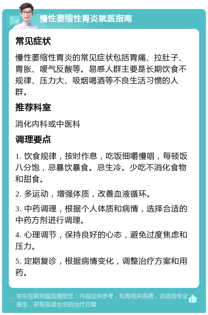 慢性萎缩性胃炎就医指南 常见症状 慢性萎缩性胃炎的常见症状包括胃痛、拉肚子、胃胀、嗳气反酸等。易感人群主要是长期饮食不规律、压力大、吸烟喝酒等不良生活习惯的人群。 推荐科室 消化内科或中医科 调理要点 1. 饮食规律，按时作息，吃饭细嚼慢咽，每顿饭八分饱，忌暴饮暴食。忌生冷。少吃不消化食物和甜食。 2. 多运动，增强体质，改善血液循环。 3. 中药调理，根据个人体质和病情，选择合适的中药方剂进行调理。 4. 心理调节，保持良好的心态，避免过度焦虑和压力。 5. 定期复诊，根据病情变化，调整治疗方案和用药。