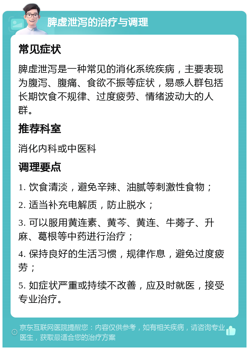 脾虚泄泻的治疗与调理 常见症状 脾虚泄泻是一种常见的消化系统疾病，主要表现为腹泻、腹痛、食欲不振等症状，易感人群包括长期饮食不规律、过度疲劳、情绪波动大的人群。 推荐科室 消化内科或中医科 调理要点 1. 饮食清淡，避免辛辣、油腻等刺激性食物； 2. 适当补充电解质，防止脱水； 3. 可以服用黄连素、黄芩、黄连、牛蒡子、升麻、葛根等中药进行治疗； 4. 保持良好的生活习惯，规律作息，避免过度疲劳； 5. 如症状严重或持续不改善，应及时就医，接受专业治疗。