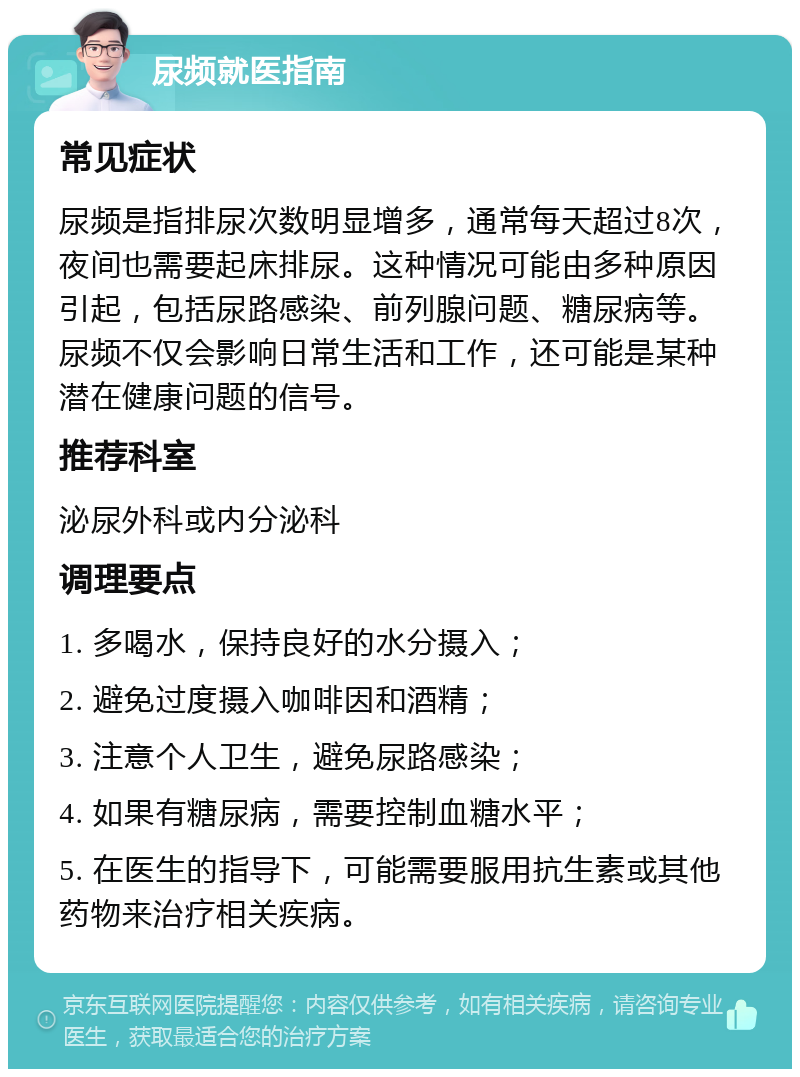 尿频就医指南 常见症状 尿频是指排尿次数明显增多，通常每天超过8次，夜间也需要起床排尿。这种情况可能由多种原因引起，包括尿路感染、前列腺问题、糖尿病等。尿频不仅会影响日常生活和工作，还可能是某种潜在健康问题的信号。 推荐科室 泌尿外科或内分泌科 调理要点 1. 多喝水，保持良好的水分摄入； 2. 避免过度摄入咖啡因和酒精； 3. 注意个人卫生，避免尿路感染； 4. 如果有糖尿病，需要控制血糖水平； 5. 在医生的指导下，可能需要服用抗生素或其他药物来治疗相关疾病。