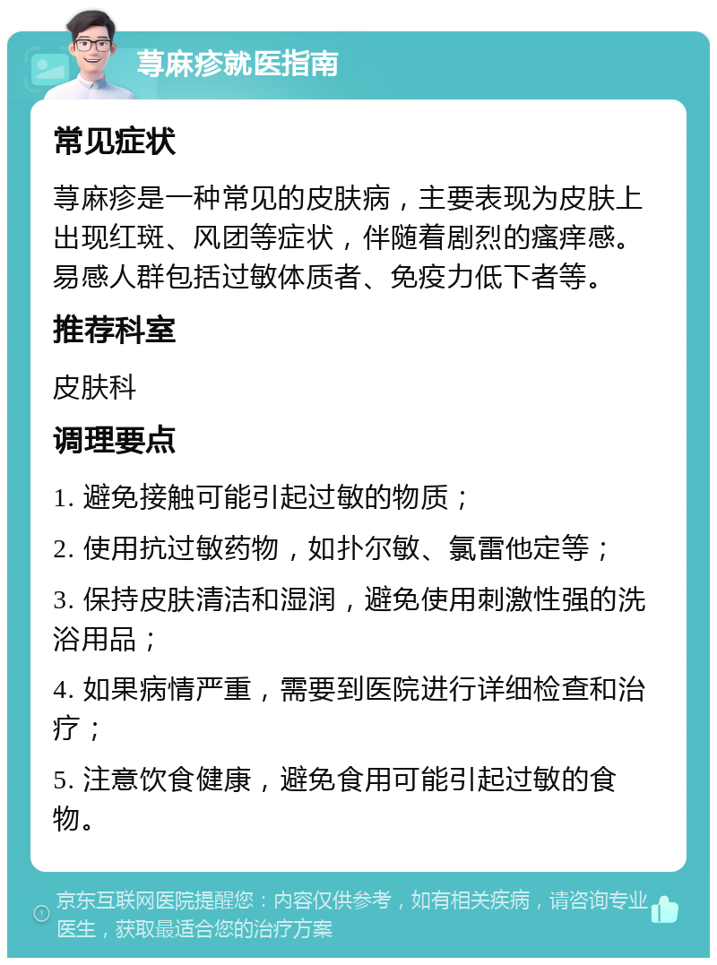 荨麻疹就医指南 常见症状 荨麻疹是一种常见的皮肤病，主要表现为皮肤上出现红斑、风团等症状，伴随着剧烈的瘙痒感。易感人群包括过敏体质者、免疫力低下者等。 推荐科室 皮肤科 调理要点 1. 避免接触可能引起过敏的物质； 2. 使用抗过敏药物，如扑尔敏、氯雷他定等； 3. 保持皮肤清洁和湿润，避免使用刺激性强的洗浴用品； 4. 如果病情严重，需要到医院进行详细检查和治疗； 5. 注意饮食健康，避免食用可能引起过敏的食物。