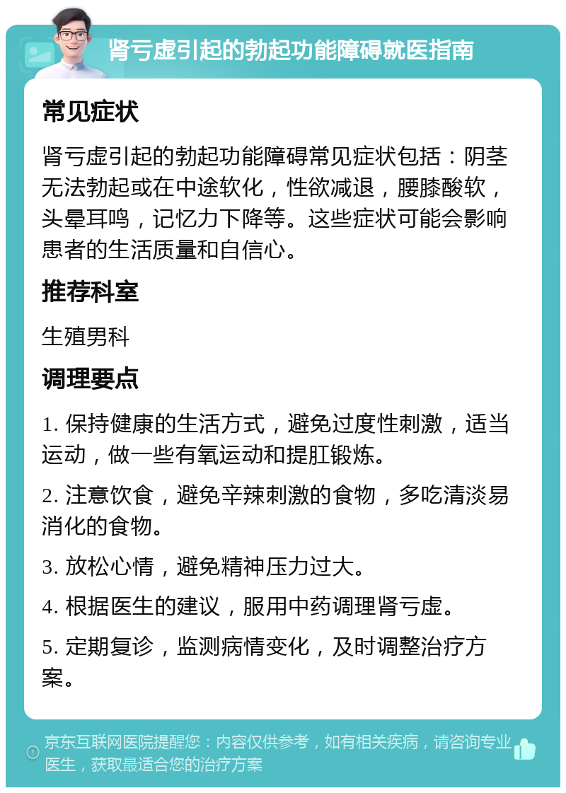 肾亏虚引起的勃起功能障碍就医指南 常见症状 肾亏虚引起的勃起功能障碍常见症状包括：阴茎无法勃起或在中途软化，性欲减退，腰膝酸软，头晕耳鸣，记忆力下降等。这些症状可能会影响患者的生活质量和自信心。 推荐科室 生殖男科 调理要点 1. 保持健康的生活方式，避免过度性刺激，适当运动，做一些有氧运动和提肛锻炼。 2. 注意饮食，避免辛辣刺激的食物，多吃清淡易消化的食物。 3. 放松心情，避免精神压力过大。 4. 根据医生的建议，服用中药调理肾亏虚。 5. 定期复诊，监测病情变化，及时调整治疗方案。