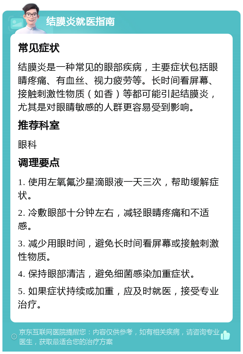 结膜炎就医指南 常见症状 结膜炎是一种常见的眼部疾病，主要症状包括眼睛疼痛、有血丝、视力疲劳等。长时间看屏幕、接触刺激性物质（如香）等都可能引起结膜炎，尤其是对眼睛敏感的人群更容易受到影响。 推荐科室 眼科 调理要点 1. 使用左氧氟沙星滴眼液一天三次，帮助缓解症状。 2. 冷敷眼部十分钟左右，减轻眼睛疼痛和不适感。 3. 减少用眼时间，避免长时间看屏幕或接触刺激性物质。 4. 保持眼部清洁，避免细菌感染加重症状。 5. 如果症状持续或加重，应及时就医，接受专业治疗。