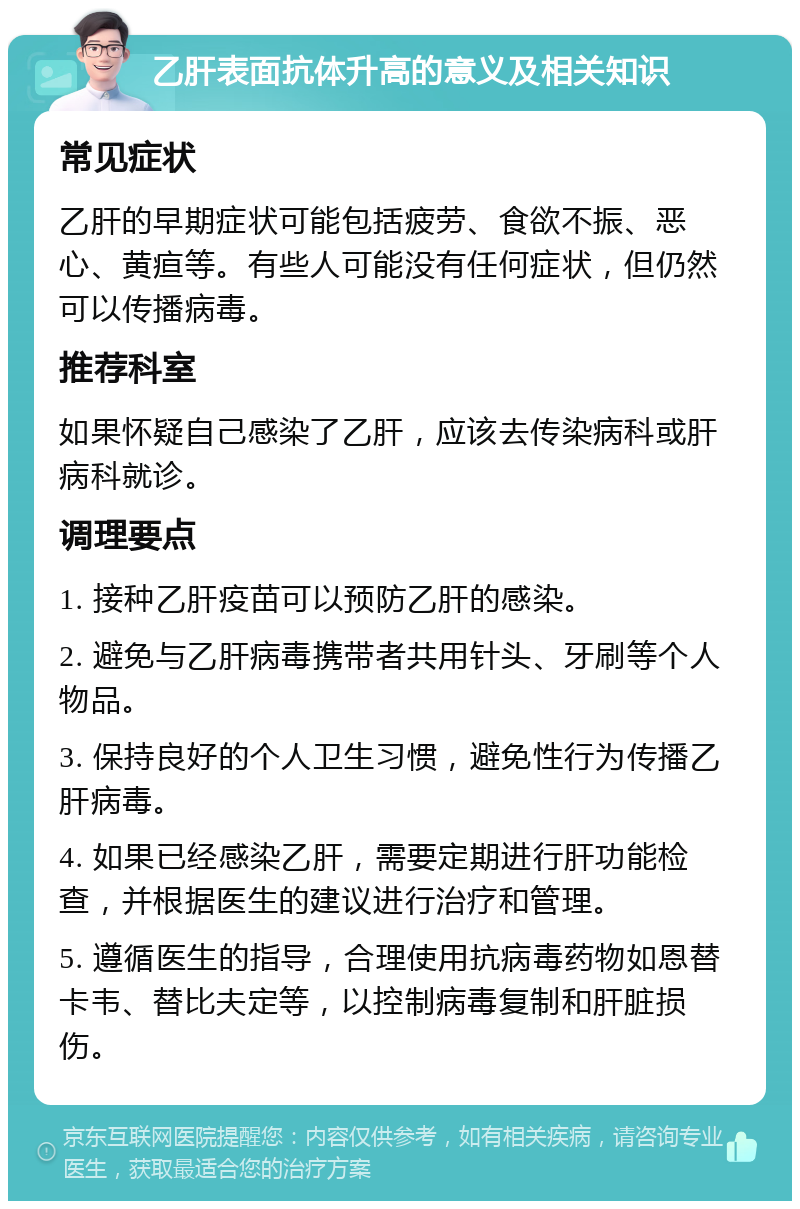 乙肝表面抗体升高的意义及相关知识 常见症状 乙肝的早期症状可能包括疲劳、食欲不振、恶心、黄疸等。有些人可能没有任何症状，但仍然可以传播病毒。 推荐科室 如果怀疑自己感染了乙肝，应该去传染病科或肝病科就诊。 调理要点 1. 接种乙肝疫苗可以预防乙肝的感染。 2. 避免与乙肝病毒携带者共用针头、牙刷等个人物品。 3. 保持良好的个人卫生习惯，避免性行为传播乙肝病毒。 4. 如果已经感染乙肝，需要定期进行肝功能检查，并根据医生的建议进行治疗和管理。 5. 遵循医生的指导，合理使用抗病毒药物如恩替卡韦、替比夫定等，以控制病毒复制和肝脏损伤。