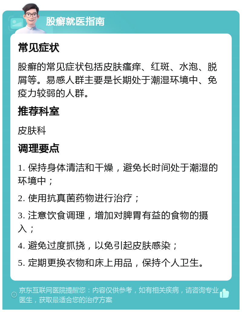 股癣就医指南 常见症状 股癣的常见症状包括皮肤瘙痒、红斑、水泡、脱屑等。易感人群主要是长期处于潮湿环境中、免疫力较弱的人群。 推荐科室 皮肤科 调理要点 1. 保持身体清洁和干燥，避免长时间处于潮湿的环境中； 2. 使用抗真菌药物进行治疗； 3. 注意饮食调理，增加对脾胃有益的食物的摄入； 4. 避免过度抓挠，以免引起皮肤感染； 5. 定期更换衣物和床上用品，保持个人卫生。