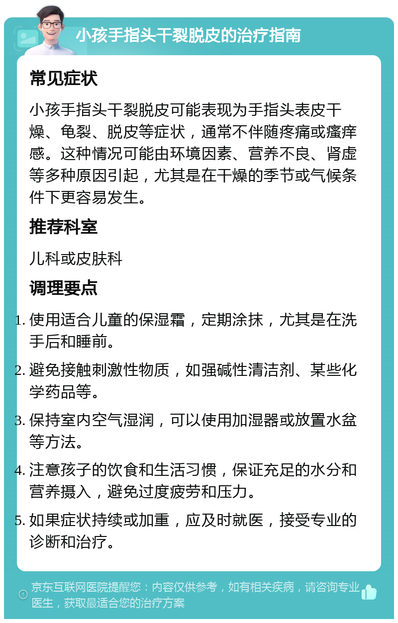 小孩手指头干裂脱皮的治疗指南 常见症状 小孩手指头干裂脱皮可能表现为手指头表皮干燥、龟裂、脱皮等症状，通常不伴随疼痛或瘙痒感。这种情况可能由环境因素、营养不良、肾虚等多种原因引起，尤其是在干燥的季节或气候条件下更容易发生。 推荐科室 儿科或皮肤科 调理要点 使用适合儿童的保湿霜，定期涂抹，尤其是在洗手后和睡前。 避免接触刺激性物质，如强碱性清洁剂、某些化学药品等。 保持室内空气湿润，可以使用加湿器或放置水盆等方法。 注意孩子的饮食和生活习惯，保证充足的水分和营养摄入，避免过度疲劳和压力。 如果症状持续或加重，应及时就医，接受专业的诊断和治疗。