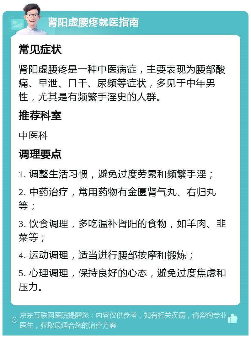 肾阳虚腰疼就医指南 常见症状 肾阳虚腰疼是一种中医病症，主要表现为腰部酸痛、早泄、口干、尿频等症状，多见于中年男性，尤其是有频繁手淫史的人群。 推荐科室 中医科 调理要点 1. 调整生活习惯，避免过度劳累和频繁手淫； 2. 中药治疗，常用药物有金匮肾气丸、右归丸等； 3. 饮食调理，多吃温补肾阳的食物，如羊肉、韭菜等； 4. 运动调理，适当进行腰部按摩和锻炼； 5. 心理调理，保持良好的心态，避免过度焦虑和压力。