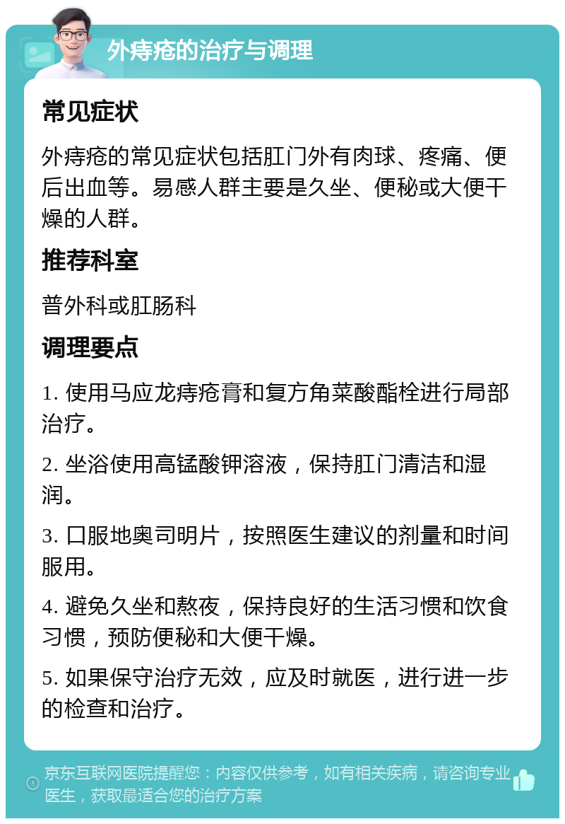 外痔疮的治疗与调理 常见症状 外痔疮的常见症状包括肛门外有肉球、疼痛、便后出血等。易感人群主要是久坐、便秘或大便干燥的人群。 推荐科室 普外科或肛肠科 调理要点 1. 使用马应龙痔疮膏和复方角菜酸酯栓进行局部治疗。 2. 坐浴使用高锰酸钾溶液，保持肛门清洁和湿润。 3. 口服地奥司明片，按照医生建议的剂量和时间服用。 4. 避免久坐和熬夜，保持良好的生活习惯和饮食习惯，预防便秘和大便干燥。 5. 如果保守治疗无效，应及时就医，进行进一步的检查和治疗。