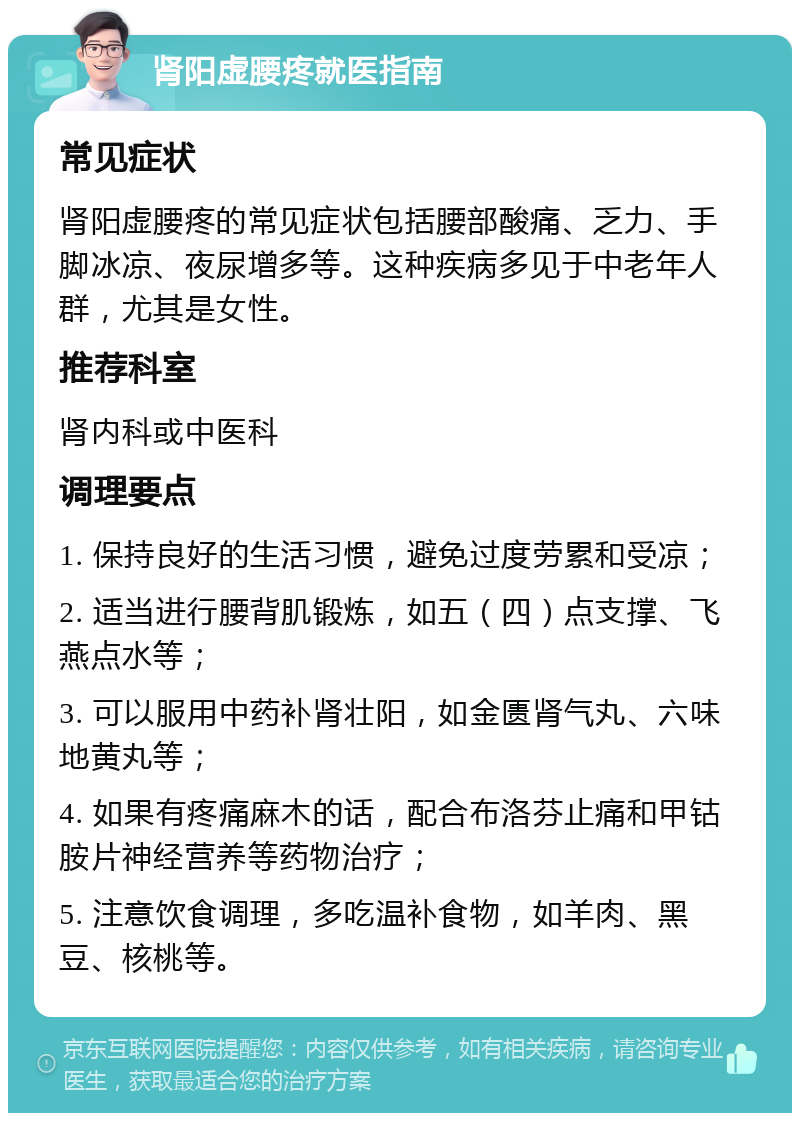 肾阳虚腰疼就医指南 常见症状 肾阳虚腰疼的常见症状包括腰部酸痛、乏力、手脚冰凉、夜尿增多等。这种疾病多见于中老年人群，尤其是女性。 推荐科室 肾内科或中医科 调理要点 1. 保持良好的生活习惯，避免过度劳累和受凉； 2. 适当进行腰背肌锻炼，如五（四）点支撑、飞燕点水等； 3. 可以服用中药补肾壮阳，如金匮肾气丸、六味地黄丸等； 4. 如果有疼痛麻木的话，配合布洛芬止痛和甲钴胺片神经营养等药物治疗； 5. 注意饮食调理，多吃温补食物，如羊肉、黑豆、核桃等。