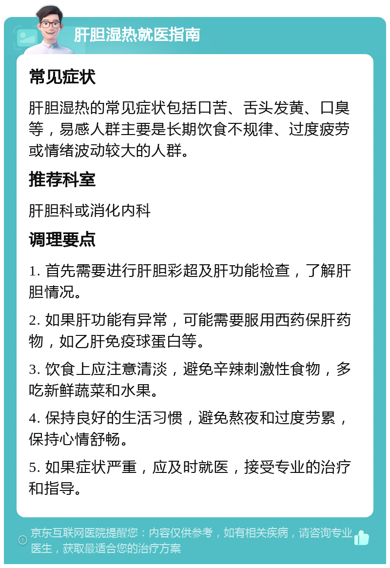 肝胆湿热就医指南 常见症状 肝胆湿热的常见症状包括口苦、舌头发黄、口臭等，易感人群主要是长期饮食不规律、过度疲劳或情绪波动较大的人群。 推荐科室 肝胆科或消化内科 调理要点 1. 首先需要进行肝胆彩超及肝功能检查，了解肝胆情况。 2. 如果肝功能有异常，可能需要服用西药保肝药物，如乙肝免疫球蛋白等。 3. 饮食上应注意清淡，避免辛辣刺激性食物，多吃新鲜蔬菜和水果。 4. 保持良好的生活习惯，避免熬夜和过度劳累，保持心情舒畅。 5. 如果症状严重，应及时就医，接受专业的治疗和指导。