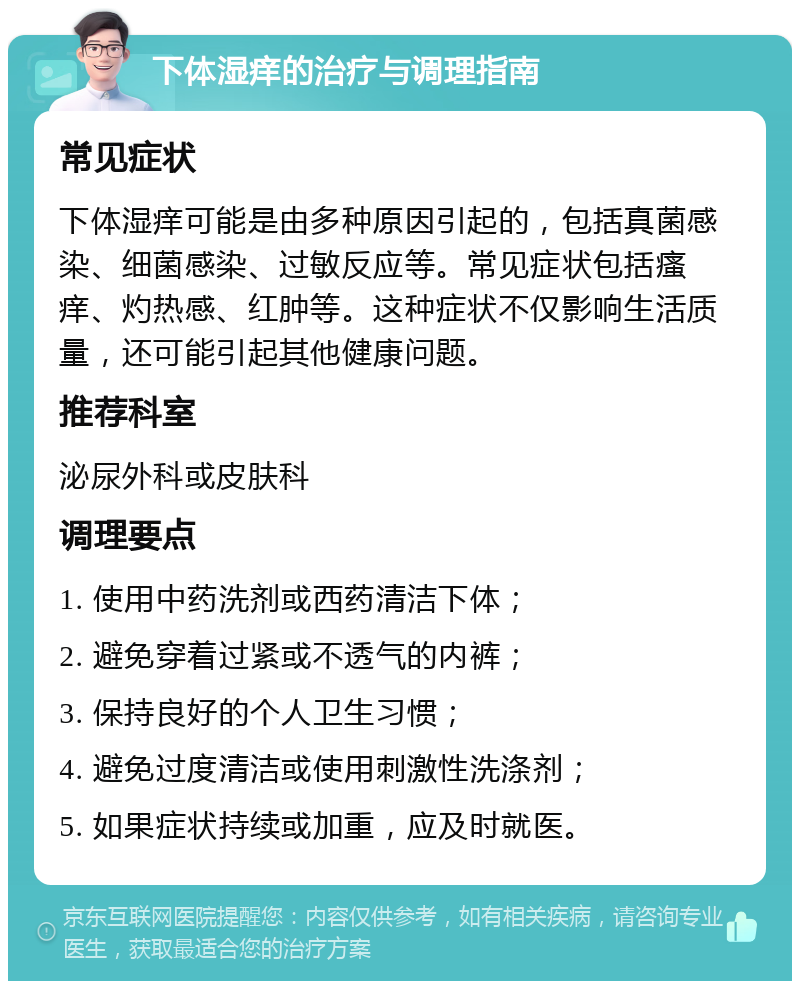 下体湿痒的治疗与调理指南 常见症状 下体湿痒可能是由多种原因引起的，包括真菌感染、细菌感染、过敏反应等。常见症状包括瘙痒、灼热感、红肿等。这种症状不仅影响生活质量，还可能引起其他健康问题。 推荐科室 泌尿外科或皮肤科 调理要点 1. 使用中药洗剂或西药清洁下体； 2. 避免穿着过紧或不透气的内裤； 3. 保持良好的个人卫生习惯； 4. 避免过度清洁或使用刺激性洗涤剂； 5. 如果症状持续或加重，应及时就医。