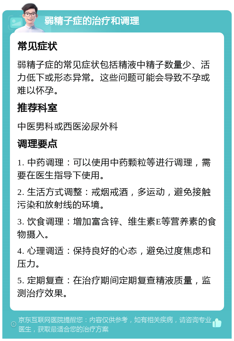 弱精子症的治疗和调理 常见症状 弱精子症的常见症状包括精液中精子数量少、活力低下或形态异常。这些问题可能会导致不孕或难以怀孕。 推荐科室 中医男科或西医泌尿外科 调理要点 1. 中药调理：可以使用中药颗粒等进行调理，需要在医生指导下使用。 2. 生活方式调整：戒烟戒酒，多运动，避免接触污染和放射线的环境。 3. 饮食调理：增加富含锌、维生素E等营养素的食物摄入。 4. 心理调适：保持良好的心态，避免过度焦虑和压力。 5. 定期复查：在治疗期间定期复查精液质量，监测治疗效果。