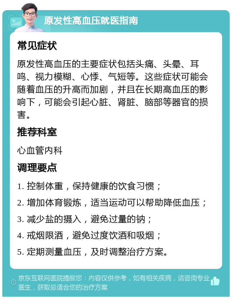 原发性高血压就医指南 常见症状 原发性高血压的主要症状包括头痛、头晕、耳鸣、视力模糊、心悸、气短等。这些症状可能会随着血压的升高而加剧，并且在长期高血压的影响下，可能会引起心脏、肾脏、脑部等器官的损害。 推荐科室 心血管内科 调理要点 1. 控制体重，保持健康的饮食习惯； 2. 增加体育锻炼，适当运动可以帮助降低血压； 3. 减少盐的摄入，避免过量的钠； 4. 戒烟限酒，避免过度饮酒和吸烟； 5. 定期测量血压，及时调整治疗方案。