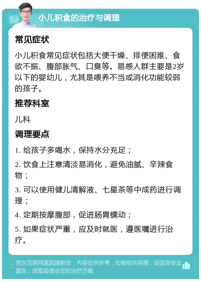 小儿积食的治疗与调理 常见症状 小儿积食常见症状包括大便干燥、排便困难、食欲不振、腹部胀气、口臭等。易感人群主要是2岁以下的婴幼儿，尤其是喂养不当或消化功能较弱的孩子。 推荐科室 儿科 调理要点 1. 给孩子多喝水，保持水分充足； 2. 饮食上注意清淡易消化，避免油腻、辛辣食物； 3. 可以使用健儿清解液、七星茶等中成药进行调理； 4. 定期按摩腹部，促进肠胃蠕动； 5. 如果症状严重，应及时就医，遵医嘱进行治疗。