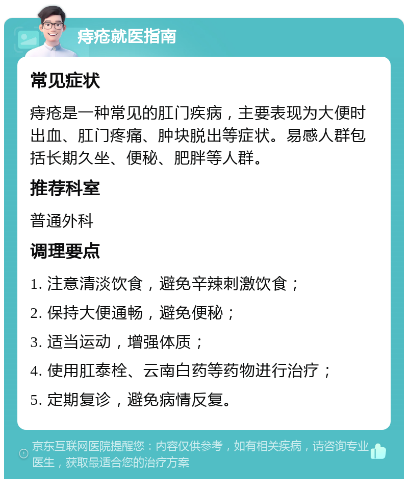 痔疮就医指南 常见症状 痔疮是一种常见的肛门疾病，主要表现为大便时出血、肛门疼痛、肿块脱出等症状。易感人群包括长期久坐、便秘、肥胖等人群。 推荐科室 普通外科 调理要点 1. 注意清淡饮食，避免辛辣刺激饮食； 2. 保持大便通畅，避免便秘； 3. 适当运动，增强体质； 4. 使用肛泰栓、云南白药等药物进行治疗； 5. 定期复诊，避免病情反复。