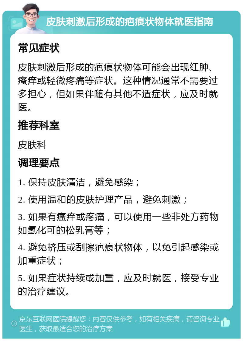 皮肤刺激后形成的疤痕状物体就医指南 常见症状 皮肤刺激后形成的疤痕状物体可能会出现红肿、瘙痒或轻微疼痛等症状。这种情况通常不需要过多担心，但如果伴随有其他不适症状，应及时就医。 推荐科室 皮肤科 调理要点 1. 保持皮肤清洁，避免感染； 2. 使用温和的皮肤护理产品，避免刺激； 3. 如果有瘙痒或疼痛，可以使用一些非处方药物如氢化可的松乳膏等； 4. 避免挤压或刮擦疤痕状物体，以免引起感染或加重症状； 5. 如果症状持续或加重，应及时就医，接受专业的治疗建议。