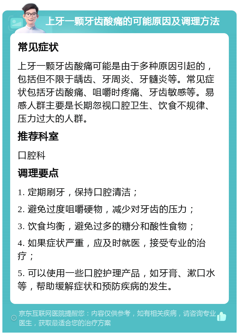 上牙一颗牙齿酸痛的可能原因及调理方法 常见症状 上牙一颗牙齿酸痛可能是由于多种原因引起的，包括但不限于龋齿、牙周炎、牙髓炎等。常见症状包括牙齿酸痛、咀嚼时疼痛、牙齿敏感等。易感人群主要是长期忽视口腔卫生、饮食不规律、压力过大的人群。 推荐科室 口腔科 调理要点 1. 定期刷牙，保持口腔清洁； 2. 避免过度咀嚼硬物，减少对牙齿的压力； 3. 饮食均衡，避免过多的糖分和酸性食物； 4. 如果症状严重，应及时就医，接受专业的治疗； 5. 可以使用一些口腔护理产品，如牙膏、漱口水等，帮助缓解症状和预防疾病的发生。