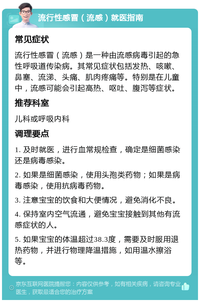 流行性感冒（流感）就医指南 常见症状 流行性感冒（流感）是一种由流感病毒引起的急性呼吸道传染病。其常见症状包括发热、咳嗽、鼻塞、流涕、头痛、肌肉疼痛等。特别是在儿童中，流感可能会引起高热、呕吐、腹泻等症状。 推荐科室 儿科或呼吸内科 调理要点 1. 及时就医，进行血常规检查，确定是细菌感染还是病毒感染。 2. 如果是细菌感染，使用头孢类药物；如果是病毒感染，使用抗病毒药物。 3. 注意宝宝的饮食和大便情况，避免消化不良。 4. 保持室内空气流通，避免宝宝接触到其他有流感症状的人。 5. 如果宝宝的体温超过38.3度，需要及时服用退热药物，并进行物理降温措施，如用温水擦浴等。