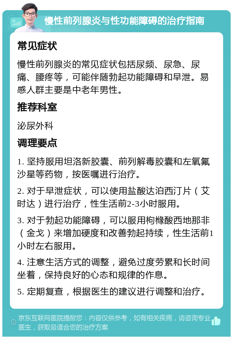 慢性前列腺炎与性功能障碍的治疗指南 常见症状 慢性前列腺炎的常见症状包括尿频、尿急、尿痛、腰疼等，可能伴随勃起功能障碍和早泄。易感人群主要是中老年男性。 推荐科室 泌尿外科 调理要点 1. 坚持服用坦洛新胶囊、前列解毒胶囊和左氧氟沙星等药物，按医嘱进行治疗。 2. 对于早泄症状，可以使用盐酸达泊西汀片（艾时达）进行治疗，性生活前2-3小时服用。 3. 对于勃起功能障碍，可以服用枸橼酸西地那非（金戈）来增加硬度和改善勃起持续，性生活前1小时左右服用。 4. 注意生活方式的调整，避免过度劳累和长时间坐着，保持良好的心态和规律的作息。 5. 定期复查，根据医生的建议进行调整和治疗。