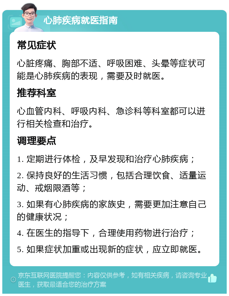 心肺疾病就医指南 常见症状 心脏疼痛、胸部不适、呼吸困难、头晕等症状可能是心肺疾病的表现，需要及时就医。 推荐科室 心血管内科、呼吸内科、急诊科等科室都可以进行相关检查和治疗。 调理要点 1. 定期进行体检，及早发现和治疗心肺疾病； 2. 保持良好的生活习惯，包括合理饮食、适量运动、戒烟限酒等； 3. 如果有心肺疾病的家族史，需要更加注意自己的健康状况； 4. 在医生的指导下，合理使用药物进行治疗； 5. 如果症状加重或出现新的症状，应立即就医。