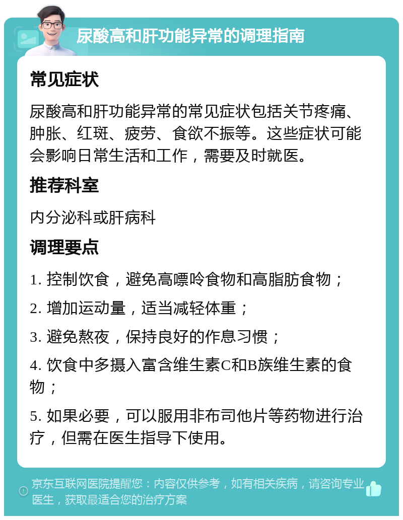 尿酸高和肝功能异常的调理指南 常见症状 尿酸高和肝功能异常的常见症状包括关节疼痛、肿胀、红斑、疲劳、食欲不振等。这些症状可能会影响日常生活和工作，需要及时就医。 推荐科室 内分泌科或肝病科 调理要点 1. 控制饮食，避免高嘌呤食物和高脂肪食物； 2. 增加运动量，适当减轻体重； 3. 避免熬夜，保持良好的作息习惯； 4. 饮食中多摄入富含维生素C和B族维生素的食物； 5. 如果必要，可以服用非布司他片等药物进行治疗，但需在医生指导下使用。