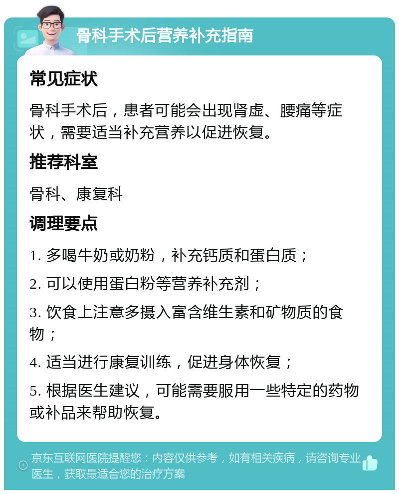 骨科手术后营养补充指南 常见症状 骨科手术后，患者可能会出现肾虚、腰痛等症状，需要适当补充营养以促进恢复。 推荐科室 骨科、康复科 调理要点 1. 多喝牛奶或奶粉，补充钙质和蛋白质； 2. 可以使用蛋白粉等营养补充剂； 3. 饮食上注意多摄入富含维生素和矿物质的食物； 4. 适当进行康复训练，促进身体恢复； 5. 根据医生建议，可能需要服用一些特定的药物或补品来帮助恢复。