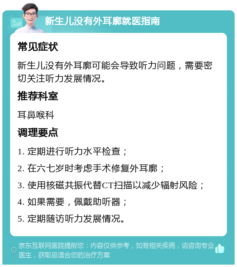 新生儿没有外耳廓就医指南 常见症状 新生儿没有外耳廓可能会导致听力问题，需要密切关注听力发展情况。 推荐科室 耳鼻喉科 调理要点 1. 定期进行听力水平检查； 2. 在六七岁时考虑手术修复外耳廓； 3. 使用核磁共振代替CT扫描以减少辐射风险； 4. 如果需要，佩戴助听器； 5. 定期随访听力发展情况。