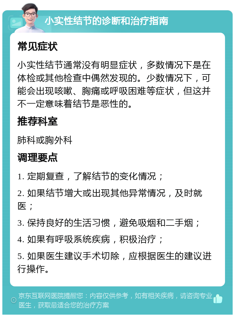 小实性结节的诊断和治疗指南 常见症状 小实性结节通常没有明显症状，多数情况下是在体检或其他检查中偶然发现的。少数情况下，可能会出现咳嗽、胸痛或呼吸困难等症状，但这并不一定意味着结节是恶性的。 推荐科室 肺科或胸外科 调理要点 1. 定期复查，了解结节的变化情况； 2. 如果结节增大或出现其他异常情况，及时就医； 3. 保持良好的生活习惯，避免吸烟和二手烟； 4. 如果有呼吸系统疾病，积极治疗； 5. 如果医生建议手术切除，应根据医生的建议进行操作。