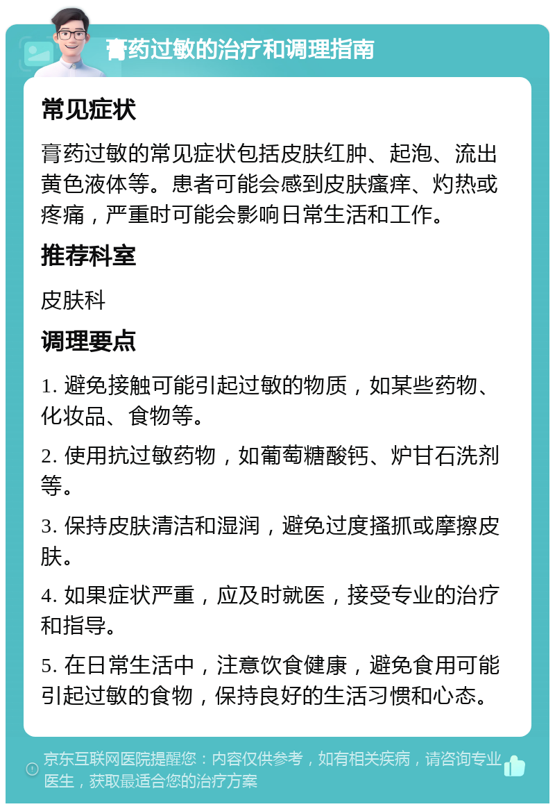 膏药过敏的治疗和调理指南 常见症状 膏药过敏的常见症状包括皮肤红肿、起泡、流出黄色液体等。患者可能会感到皮肤瘙痒、灼热或疼痛，严重时可能会影响日常生活和工作。 推荐科室 皮肤科 调理要点 1. 避免接触可能引起过敏的物质，如某些药物、化妆品、食物等。 2. 使用抗过敏药物，如葡萄糖酸钙、炉甘石洗剂等。 3. 保持皮肤清洁和湿润，避免过度搔抓或摩擦皮肤。 4. 如果症状严重，应及时就医，接受专业的治疗和指导。 5. 在日常生活中，注意饮食健康，避免食用可能引起过敏的食物，保持良好的生活习惯和心态。