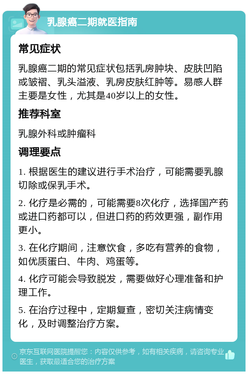 乳腺癌二期就医指南 常见症状 乳腺癌二期的常见症状包括乳房肿块、皮肤凹陷或皱褶、乳头溢液、乳房皮肤红肿等。易感人群主要是女性，尤其是40岁以上的女性。 推荐科室 乳腺外科或肿瘤科 调理要点 1. 根据医生的建议进行手术治疗，可能需要乳腺切除或保乳手术。 2. 化疗是必需的，可能需要8次化疗，选择国产药或进口药都可以，但进口药的药效更强，副作用更小。 3. 在化疗期间，注意饮食，多吃有营养的食物，如优质蛋白、牛肉、鸡蛋等。 4. 化疗可能会导致脱发，需要做好心理准备和护理工作。 5. 在治疗过程中，定期复查，密切关注病情变化，及时调整治疗方案。