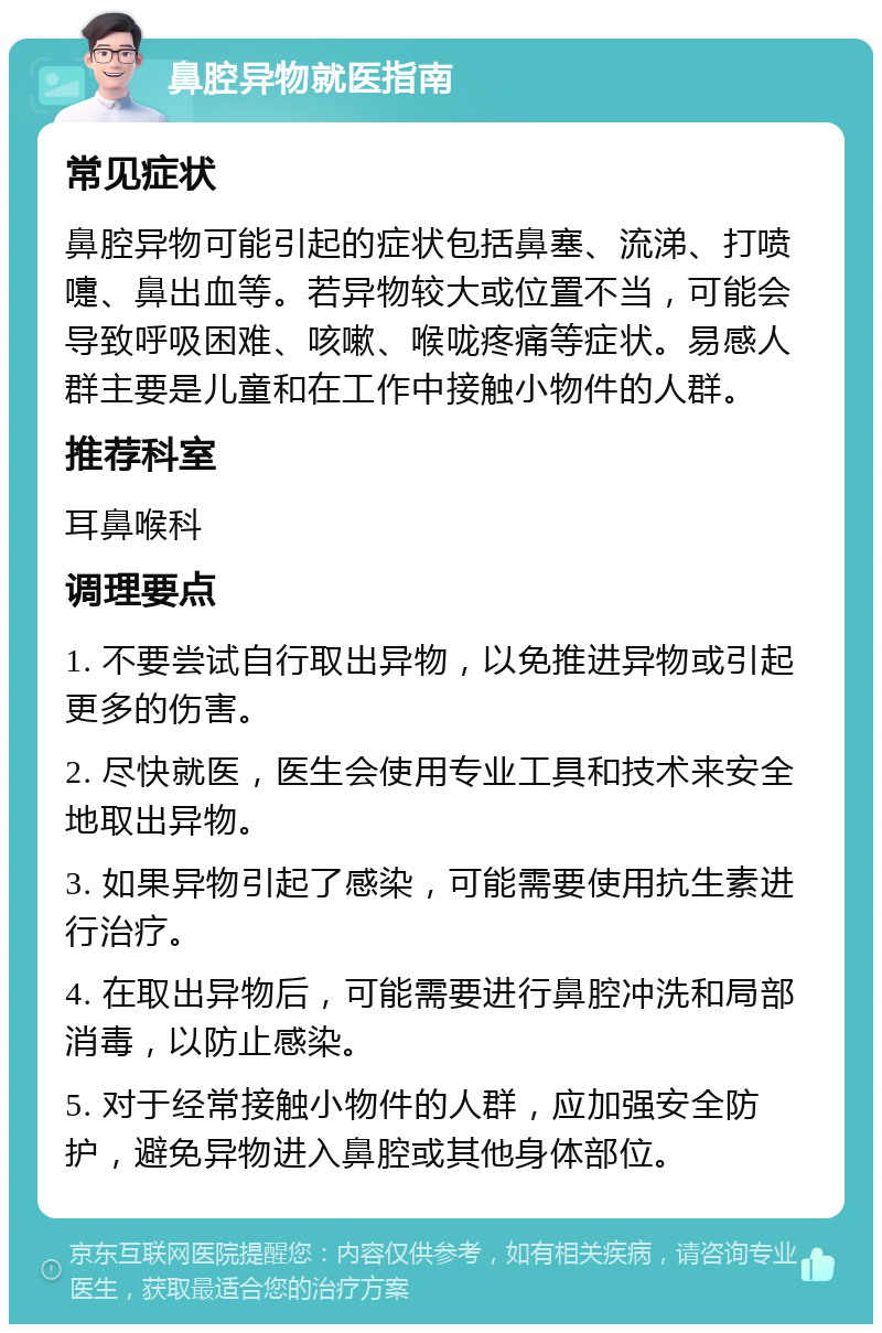 鼻腔异物就医指南 常见症状 鼻腔异物可能引起的症状包括鼻塞、流涕、打喷嚏、鼻出血等。若异物较大或位置不当，可能会导致呼吸困难、咳嗽、喉咙疼痛等症状。易感人群主要是儿童和在工作中接触小物件的人群。 推荐科室 耳鼻喉科 调理要点 1. 不要尝试自行取出异物，以免推进异物或引起更多的伤害。 2. 尽快就医，医生会使用专业工具和技术来安全地取出异物。 3. 如果异物引起了感染，可能需要使用抗生素进行治疗。 4. 在取出异物后，可能需要进行鼻腔冲洗和局部消毒，以防止感染。 5. 对于经常接触小物件的人群，应加强安全防护，避免异物进入鼻腔或其他身体部位。