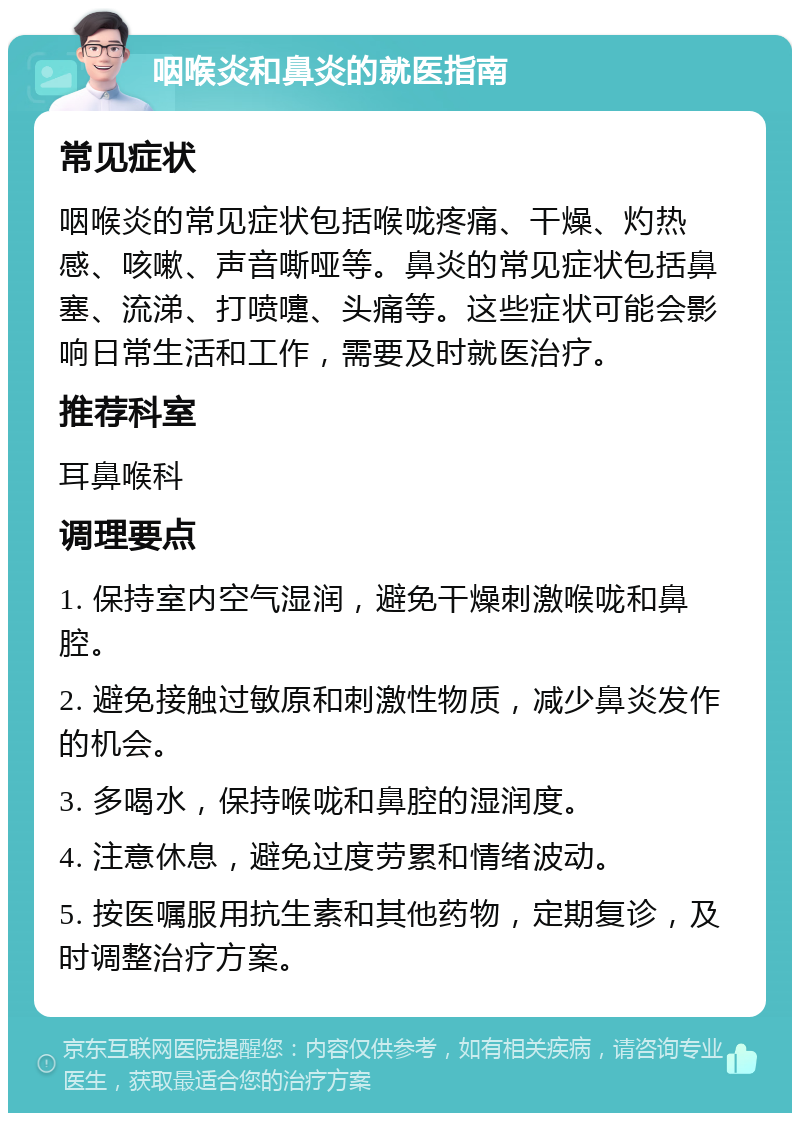 咽喉炎和鼻炎的就医指南 常见症状 咽喉炎的常见症状包括喉咙疼痛、干燥、灼热感、咳嗽、声音嘶哑等。鼻炎的常见症状包括鼻塞、流涕、打喷嚏、头痛等。这些症状可能会影响日常生活和工作，需要及时就医治疗。 推荐科室 耳鼻喉科 调理要点 1. 保持室内空气湿润，避免干燥刺激喉咙和鼻腔。 2. 避免接触过敏原和刺激性物质，减少鼻炎发作的机会。 3. 多喝水，保持喉咙和鼻腔的湿润度。 4. 注意休息，避免过度劳累和情绪波动。 5. 按医嘱服用抗生素和其他药物，定期复诊，及时调整治疗方案。