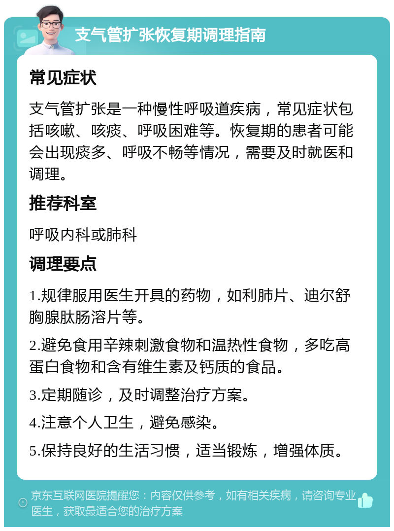 支气管扩张恢复期调理指南 常见症状 支气管扩张是一种慢性呼吸道疾病，常见症状包括咳嗽、咳痰、呼吸困难等。恢复期的患者可能会出现痰多、呼吸不畅等情况，需要及时就医和调理。 推荐科室 呼吸内科或肺科 调理要点 1.规律服用医生开具的药物，如利肺片、迪尔舒胸腺肽肠溶片等。 2.避免食用辛辣刺激食物和温热性食物，多吃高蛋白食物和含有维生素及钙质的食品。 3.定期随诊，及时调整治疗方案。 4.注意个人卫生，避免感染。 5.保持良好的生活习惯，适当锻炼，增强体质。