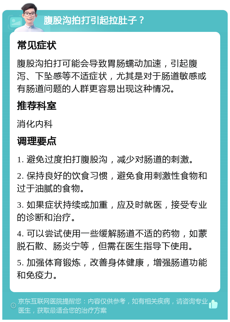 腹股沟拍打引起拉肚子？ 常见症状 腹股沟拍打可能会导致胃肠蠕动加速，引起腹泻、下坠感等不适症状，尤其是对于肠道敏感或有肠道问题的人群更容易出现这种情况。 推荐科室 消化内科 调理要点 1. 避免过度拍打腹股沟，减少对肠道的刺激。 2. 保持良好的饮食习惯，避免食用刺激性食物和过于油腻的食物。 3. 如果症状持续或加重，应及时就医，接受专业的诊断和治疗。 4. 可以尝试使用一些缓解肠道不适的药物，如蒙脱石散、肠炎宁等，但需在医生指导下使用。 5. 加强体育锻炼，改善身体健康，增强肠道功能和免疫力。