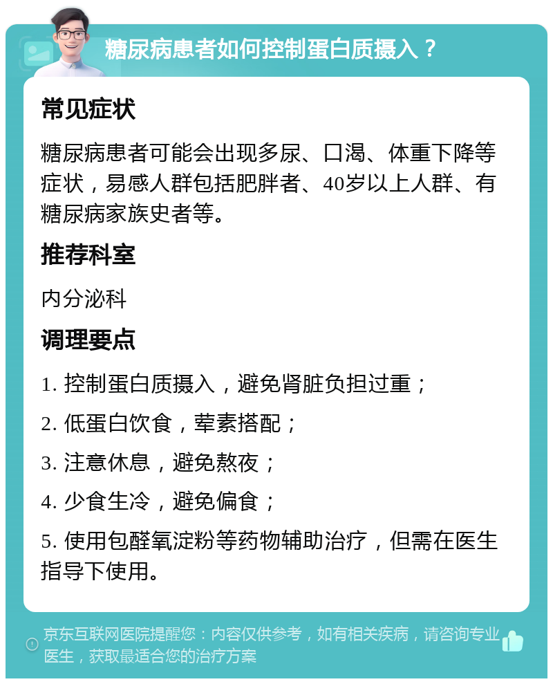 糖尿病患者如何控制蛋白质摄入？ 常见症状 糖尿病患者可能会出现多尿、口渴、体重下降等症状，易感人群包括肥胖者、40岁以上人群、有糖尿病家族史者等。 推荐科室 内分泌科 调理要点 1. 控制蛋白质摄入，避免肾脏负担过重； 2. 低蛋白饮食，荤素搭配； 3. 注意休息，避免熬夜； 4. 少食生冷，避免偏食； 5. 使用包醛氧淀粉等药物辅助治疗，但需在医生指导下使用。