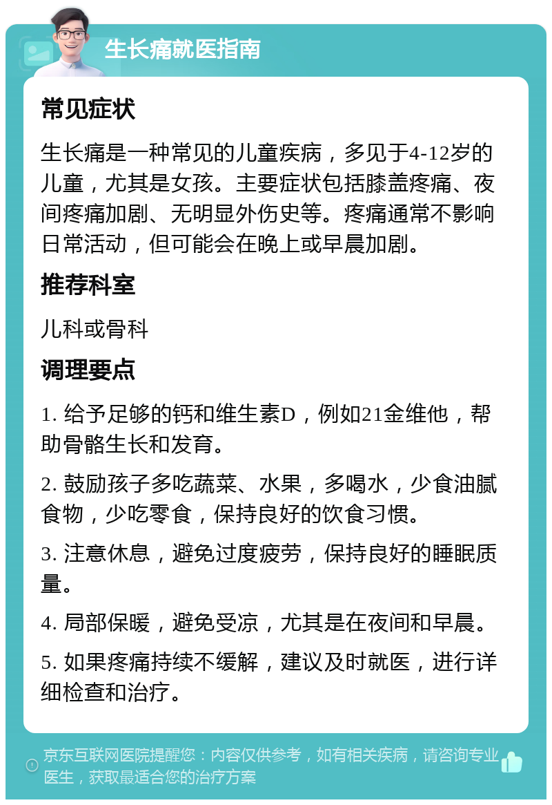 生长痛就医指南 常见症状 生长痛是一种常见的儿童疾病，多见于4-12岁的儿童，尤其是女孩。主要症状包括膝盖疼痛、夜间疼痛加剧、无明显外伤史等。疼痛通常不影响日常活动，但可能会在晚上或早晨加剧。 推荐科室 儿科或骨科 调理要点 1. 给予足够的钙和维生素D，例如21金维他，帮助骨骼生长和发育。 2. 鼓励孩子多吃蔬菜、水果，多喝水，少食油腻食物，少吃零食，保持良好的饮食习惯。 3. 注意休息，避免过度疲劳，保持良好的睡眠质量。 4. 局部保暖，避免受凉，尤其是在夜间和早晨。 5. 如果疼痛持续不缓解，建议及时就医，进行详细检查和治疗。