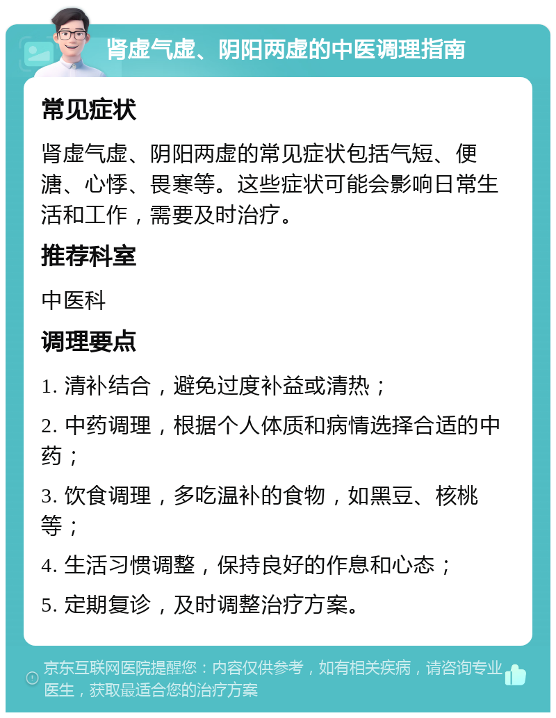 肾虚气虚、阴阳两虚的中医调理指南 常见症状 肾虚气虚、阴阳两虚的常见症状包括气短、便溏、心悸、畏寒等。这些症状可能会影响日常生活和工作，需要及时治疗。 推荐科室 中医科 调理要点 1. 清补结合，避免过度补益或清热； 2. 中药调理，根据个人体质和病情选择合适的中药； 3. 饮食调理，多吃温补的食物，如黑豆、核桃等； 4. 生活习惯调整，保持良好的作息和心态； 5. 定期复诊，及时调整治疗方案。